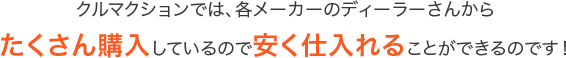 クルマクションでは、各メーカーのディーラーさんからたくさん購入しているので安く仕入れることができるのです！