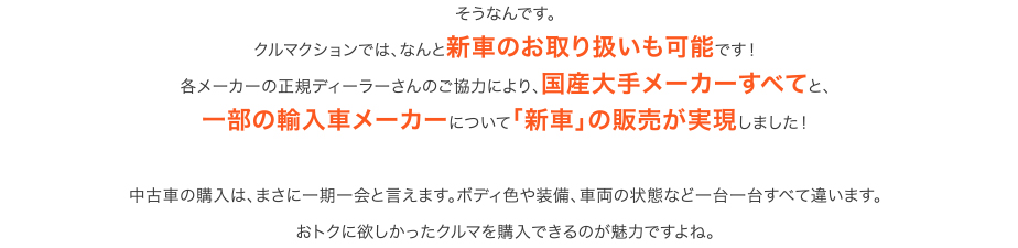 そうなんです。クルマクションでは、なんと新車のお取り扱いも可能です！各メーカーの正規ディーラーさんのご協力により、国産大手メーカーすべてと、一部の輸入車メーカーについて「新車」の販売が実現しました！　中古車の購入は、まさに一期一会と言えます。ボディ色や装備、車両の状態など一台一台すべて違います。おトクに欲しかったクルマを購入できるのが魅力ですよね。