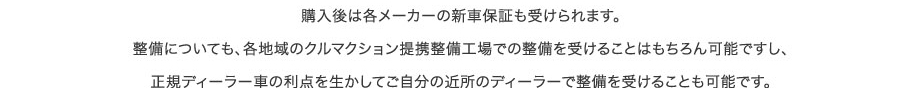 購入後は各メーカーの新車保証も受けられます。整備についても、各地域のクルマクション提携整備工場での整備を受けることはもちろん可能ですし、正規ディーラー車の利点を生かしてご自分の近所のディーラーで整備を受けることも可能です。