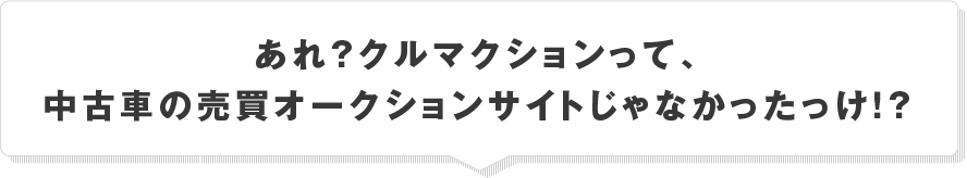 あれ？クルマクションって、中古車の売買オークションサイトじゃなかったっけ！？