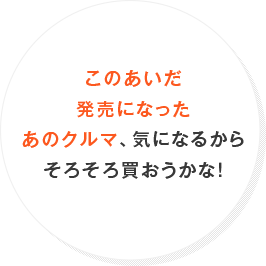 このあいだ発売になったあのクルマ、気になるからそろそろ買おうかな！